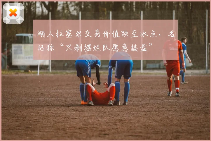 湖人拉塞尔交易价值跌至冰点，名记称“只剩摆烂队愿意接盘”